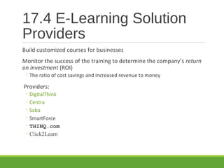 17.4 E-Learning Solution
Providers
Build customized courses for businesses
Monitor the success of the training to determine the company’s return
on investment (ROI)
◦ The ratio of cost savings and increased revenue to money
Providers:
◦ DigitalThink
◦ Centra
◦ Saba
◦ SmartForce
◦ THINQ.com
◦ Click2Learn
 