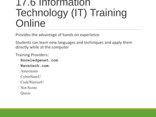 17.6 Information
Technology (IT) Training
Online
Provides the advantage of hands-on experience
Students can learn new languages and techniques and apply them
directly while at the computer
Training Providers:
◦ Knowledgenet.com
◦ Wavetech.com
◦ Ameritrain
◦ CyberStateU
◦ CodeWarriorU
◦ Net-Scene
◦ Quisic
 
