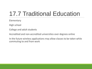 17.7 Traditional Education
Elementary
High school
College and adult students
Accredited and non-accredited universities over degrees online
In the future wireless applications may allow classes to be taken while
commuting to and from work
 