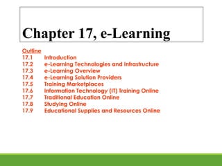 Chapter 17, e-Learning
Outline
17.1 Introduction
17.2 e-Learning Technologies and Infrastructure
17.3 e-Learning Overview
17.4 e-Learning Solution Providers
17.5 Training Marketplaces
17.6 Information Technology (IT) Training Online
17.7 Traditional Education Online
17.8 Studying Online
17.9 Educational Supplies and Resources Online
 