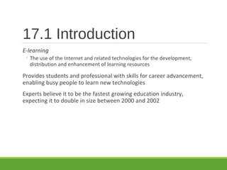 17.1 Introduction
E-learning
◦ The use of the Internet and related technologies for the development,
distribution and enhancement of learning resources
Provides students and professional with skills for career advancement,
enabling busy people to learn new technologies
Experts believe it to be the fastest growing education industry,
expecting it to double in size between 2000 and 2002
 