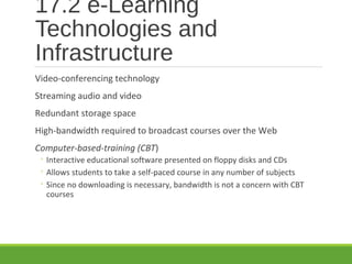 17.2 e-Learning
Technologies and
Infrastructure
Video-conferencing technology
Streaming audio and video
Redundant storage space
High-bandwidth required to broadcast courses over the Web
Computer-based-training (CBT)
◦ Interactive educational software presented on floppy disks and CDs
◦ Allows students to take a self-paced course in any number of subjects
◦ Since no downloading is necessary, bandwidth is not a concern with CBT
courses
 