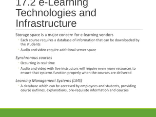 17.2 e-Learning
Technologies and
Infrastructure
Storage space is a major concern for e-learning vendors
◦ Each course requires a database of information that can be downloaded by
the students
◦ Audio and video require additional server space
Synchronous courses
◦ Occurring in real time
◦ Audio and video with live instructors will require even more resources to
ensure that systems function properly when the courses are delivered
Learning Management Systems (LMS)
◦ A database which can be accessed by employees and students, providing
course outlines, explanations, pre-requisite information and courses
 
