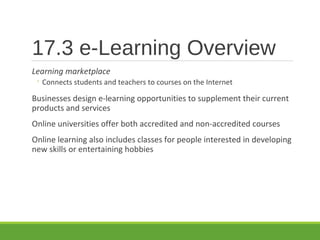 17.3 e-Learning Overview
Learning marketplace
◦ Connects students and teachers to courses on the Internet
Businesses design e-learning opportunities to supplement their current
products and services
Online universities offer both accredited and non-accredited courses
Online learning also includes classes for people interested in developing
new skills or entertaining hobbies
 