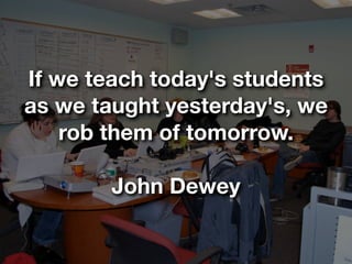 If we teach today's students
as we taught yesterday's, we
    rob them of tomorrow.

        John Dewey
 