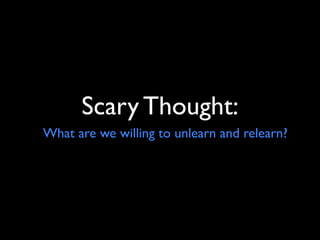 Scary Thought:
What are we willing to unlearn and relearn?
 