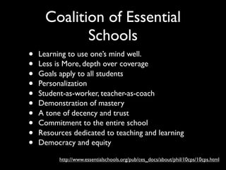 Coalition of Essential
             Schools
•   Learning to use one’s mind well.
•   Less is More, depth over coverage
•   Goals apply to all students
•   Personalization
•   Student-as-worker, teacher-as-coach
•   Demonstration of mastery
•   A tone of decency and trust
•   Commitment to the entire school
•   Resources dedicated to teaching and learning
•   Democracy and equity

          http://www.essentialschools.org/pub/ces_docs/about/phil/10cps/10cps.html
 