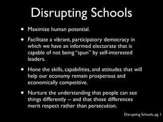 Disrupting Schools
•   Maximize human potential.

•   Facilitate a vibrant, participatory democracy in
    which we have an informed electorate that is
    capable of not being “spun” by self-interested
    leaders.

•   Hone the skills, capabilities, and attitudes that will
    help our economy remain prosperous and
    economically competitive.

•   Nurture the understanding that people can see
    things differently -- and that those differences
    merit respect rather than persecution.
                                                 Disrupting Schools, pg. 1
 
