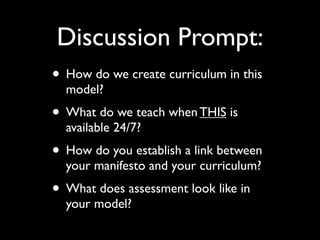 Discussion Prompt:
• How do we create curriculum in this
  model?
• What do we teach when THIS is
  available 24/7?
• How do you establish a link between
  your manifesto and your curriculum?
• What does assessment look like in
  your model?
 