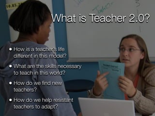 What is Teacher 2.0?

• How is a teacher’s life
  different in this model?
• What are the skills necessary
  to teach in this world?
• How do we ﬁnd new
  teachers?
• How do we help resistant
  teachers to adapt?
 