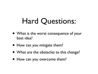 Hard Questions:
• What is the worst consequence of your
  best idea?
• How can you mitigate them?
• What are the obstacles to this change?
• How can you overcome them?
 