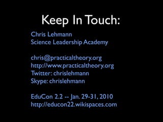 Keep In Touch:
Chris Lehmann
Science Leadership Academy

chris@practicaltheory.org
http://www.practicaltheory.org
Twitter: chrislehmann
Skype: chrislehmann

EduCon 2.2 -- Jan. 29-31, 2010
http://educon22.wikispaces.com
 