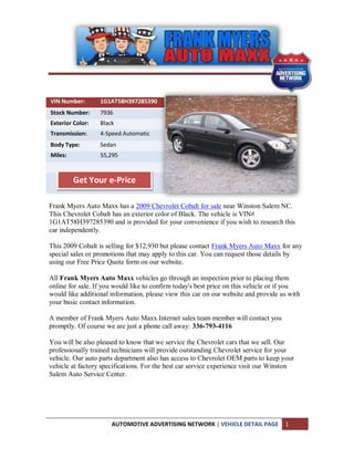 VIN Number:       1G1AT58H397285390
Stock Number:     7936
Exterior Color:   Black
Transmission:     4-Speed Automatic
Body Type:        Sedan
Miles:            55,295



         Get Your e-Price

Frank Myers Auto Maxx has a 2009 Chevrolet Cobalt for sale near Winston Salem NC.
This Chevrolet Cobalt has an exterior color of Black. The vehicle is VIN#
1G1AT58H397285390 and is provided for your convenience if you wish to research this
car independently.

This 2009 Cobalt is selling for $12,930 but please contact Frank Myers Auto Maxx for any
special sales or promotions that may apply to this car. You can request those details by
using our Free Price Quote form on our website.

All Frank Myers Auto Maxx vehicles go through an inspection prior to placing them
online for sale. If you would like to confirm today's best price on this vehicle or if you
would like additional information, please view this car on our website and provide us with
your basic contact information.

A member of Frank Myers Auto Maxx Internet sales team member will contact you
promptly. Of course we are just a phone call away: 336-793-4116

You will be also pleased to know that we service the Chevrolet cars that we sell. Our
professionally trained technicians will provide outstanding Chevrolet service for your
vehicle. Our auto parts department also has access to Chevrolet OEM parts to keep your
vehicle at factory specifications. For the best car service experience visit our Winston
Salem Auto Service Center.




                      AUTOMOTIVE ADVERTISING NETWORK | VEHICLE DETAIL PAGE          1
 