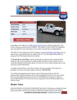 VIN Number:        1FTRF12237KB63458
Stock Number:      8114
Exterior Color:    WHITE
Transmission:      Automatic
Body Type:         Truck
Miles:             46,728



          Get Your e-Price

Frank Myers Auto Maxx has a 2007 Ford F-150 for sale near Winston Salem NC. This
Ford F-150 has an exterior color of WHITE. The vehicle is VIN# 1FTRF12237KB63458
and is provided for your convenience if you wish to research this car independently.

This 2007 F-150 is selling for $14,971 but please contact Frank Myers Auto Maxx for any
special sales or promotions that may apply to this car. You can request those details by
using our Free Price Quote form on our website.

All Frank Myers Auto Maxx vehicles go through an inspection prior to placing them
online for sale. If you would like to confirm today's best price on this vehicle or if you
would like additional information, please view this car on our website and provide us with
your basic contact information.

A member of Frank Myers Auto Maxx Internet sales team member will contact you
promptly. Of course we are just a phone call away: 336-793-4116

You will be also pleased to know that we service the Ford cars that we sell. Our
professionally trained technicians will provide outstanding Ford service for your vehicle.
Our auto parts department also has access to Ford OEM parts to keep your vehicle at
factory specifications. For the best car service experience visit our Winston Salem Auto
Service Center.

Dealer Notes
FRANK MYERS AUTO MAXX CERTIFIED This Ford F-150 has been certified by Frank
Myers Auto Maxx. All Of Uncle Frank's Certified Pre-Owned Vehicles Come With: A
                      AUTOMOTIVE ADVERTISING NETWORK | VEHICLE DETAIL PAGE            1
 
