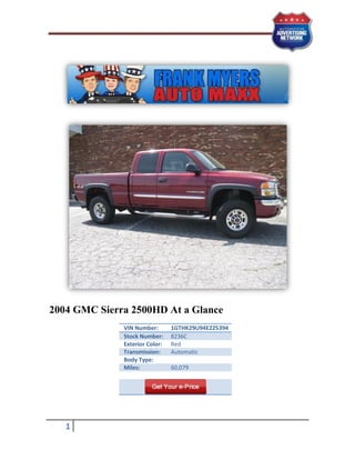 2004 GMC Sierra 2500HD At a Glance
              VIN Number:       1GTHK29U94E225394
              Stock Number:     8236C
              Exterior Color:   Red
              Transmission:     Automatic
              Body Type:
              Miles:            60,079




   1
 