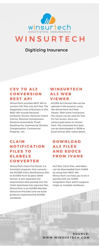 W I N S U R T E C H
Digitizing Insurance
C S V T O A L 3
C O N V E R S I O N
R E S T A P I
WinsurTech provides REST API to
convert CSV files into AL3 files. The
Supported Lines of Business in this
REST API include Personal
Umbrella / Excess, Personal Inland
marine, Personal Homeowners,
Personal Automobile, Flood,
Dwelling fire, Commercial Workers
Compensation, Commercial
Property, etc.
S O U R C E :
W W W . W I N S U R T E C H . C O M
W I N S U R T E C H
A L 3 W E B
V I E W E R
ACORD AL3 format files can be
opened in the browser using
the WinsurTech AL3 Web
Viewer. With some limitations,
the viewer can be used for free.
For full access, there are
various paid plans to choose
from. The converted AL3 data
can be downloaded in JSON or
Excel format after subscription.
C L A I M
N O T I F I C A T I O N
F I L E S T O
E L A B E L S
C O N V E R T E R
WinsurTech Claim File Parser is a
translator program, that converts
the ACORD Claim Notifications files
to ACORD Form ELabels JSON
format. It also separates the
attachments data packed into the
Claim download into separate files.
WinsurTech is an ACORD Member
(Solutions Provider) and we build
products implementing ACORD
standards.
D O W N L O A D
A L 3 F I L E S
A N D E D O C S
F R O M I V A N S
AL3 files, Claim files, and eDocs
can be downloaded from IVANS
by using their REST API.
WinsurTech can help you to do it
quickly with our IVANS
Integration Pack which supports
single or multiple mailboxes.
 