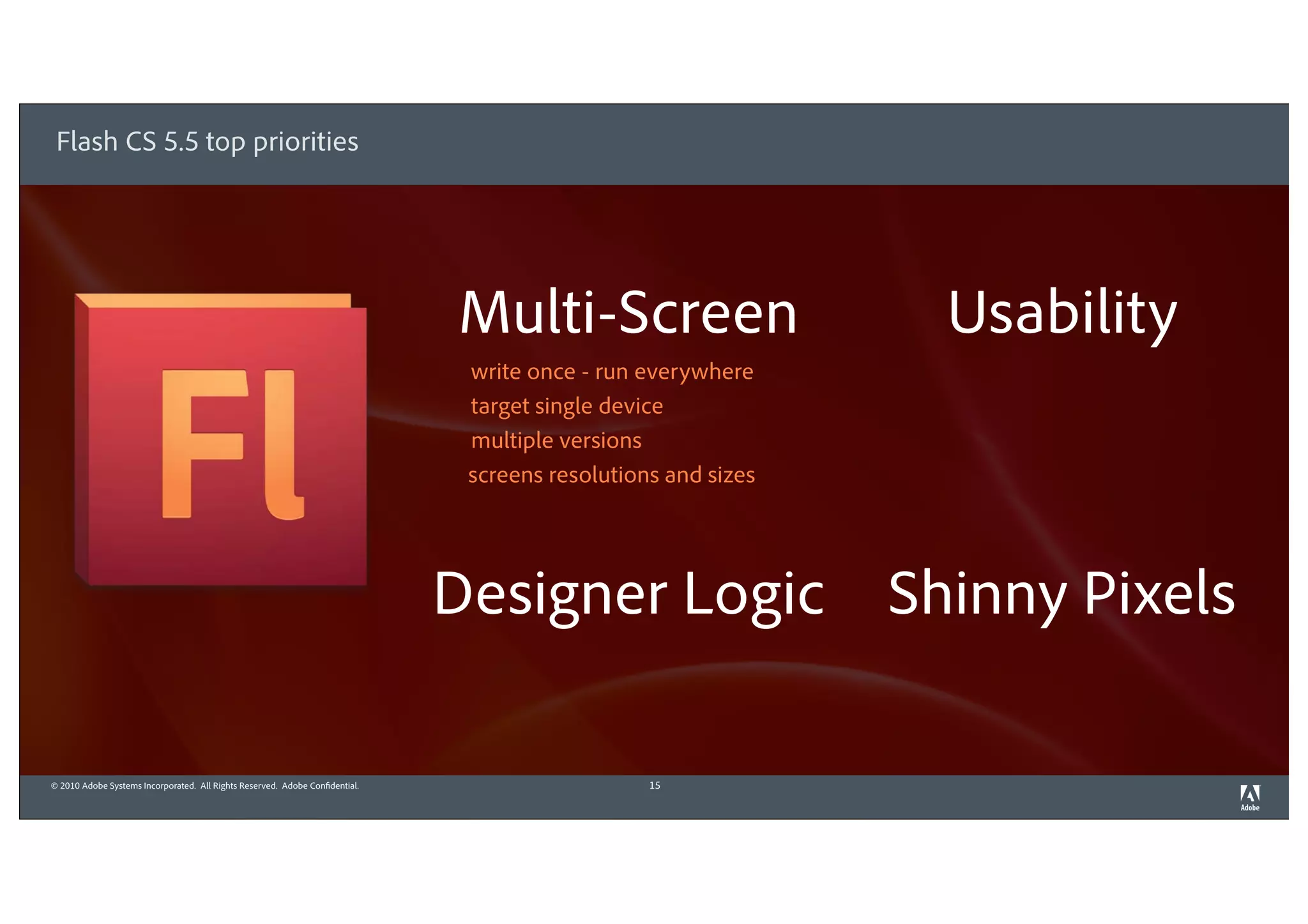 Flash CS 5.5 top priorities




                                                                              Multi-Screen                       Usability
                                                                               write once - run everywhere
                                                                               target single device
                                                                               multiple versions
                                                                               screens resolutions and sizes




                                                                              Designer Logic                   Shinny Pixels

© 2010 Adobe Systems Incorporated. All Rights Reserved. Adobe Confidential.                      15
 