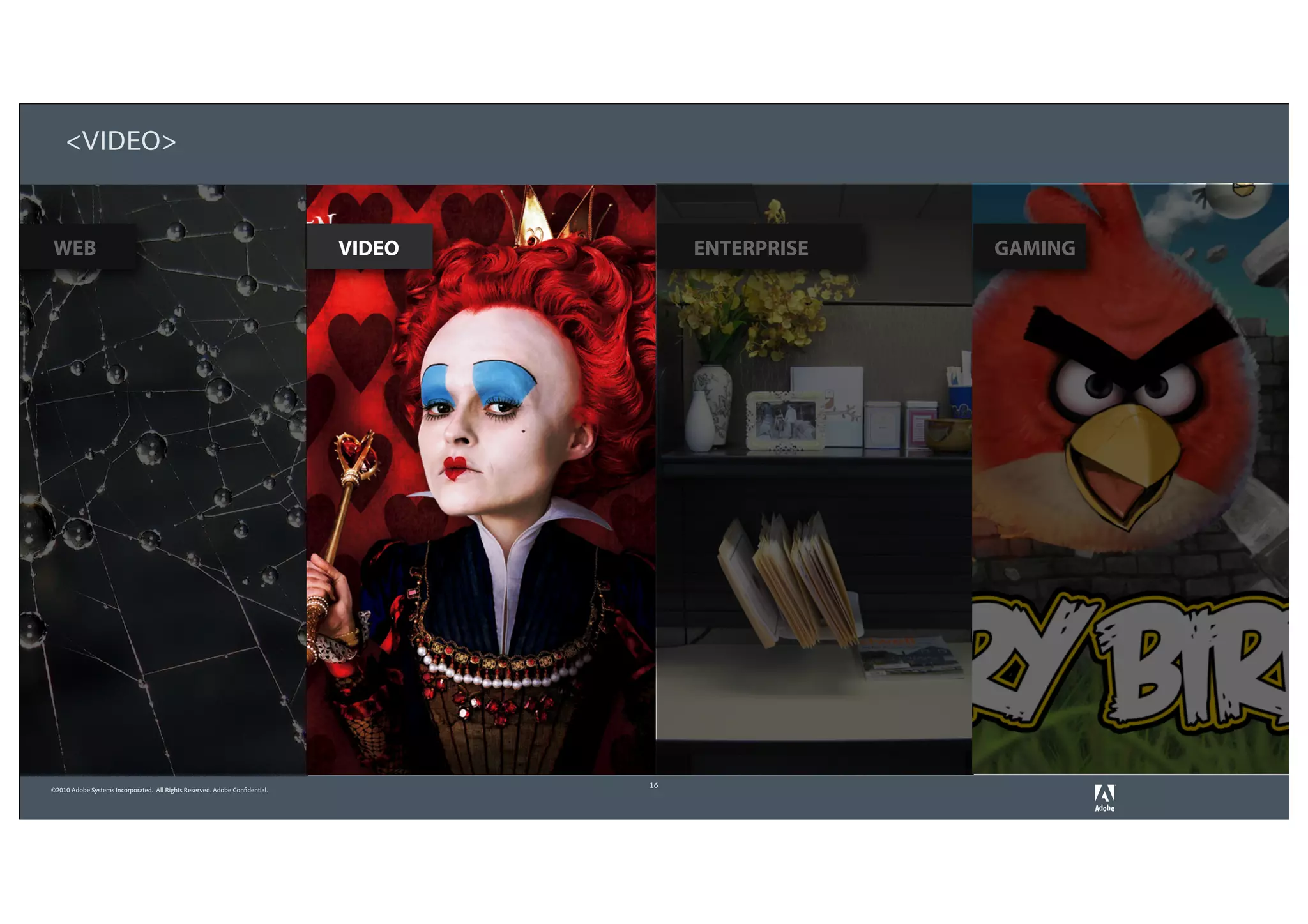 <VIDEO>


WEB                                                                          VIDEO        ENTERPRISE   GAMING




                                                                                     16
©2010 Adobe Systems Incorporated. All Rights Reserved. Adobe Confidential.
 