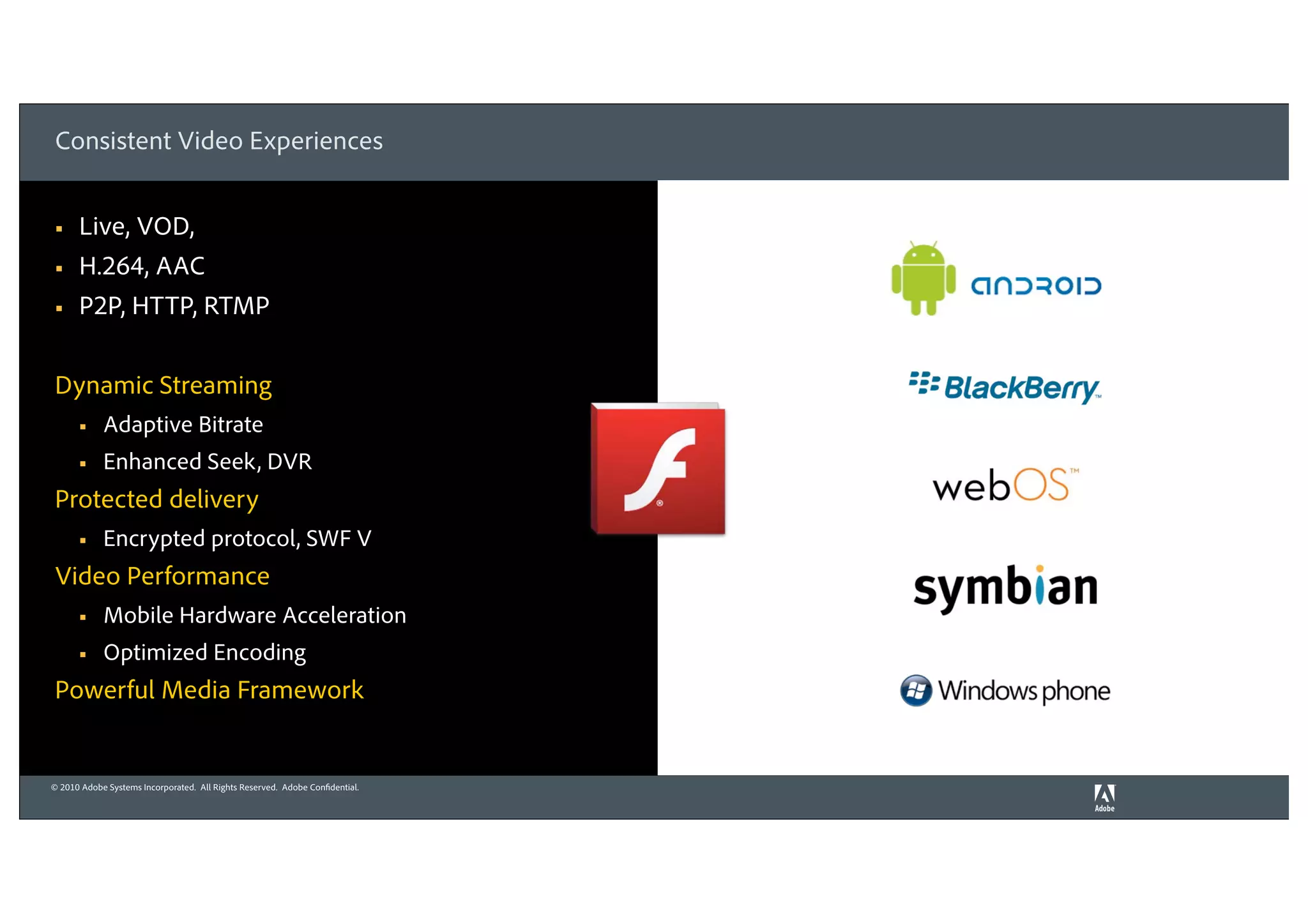 Consistent Video Experiences


§    Live, VOD,
§    H.264, AAC
§    P2P, HTTP, RTMP


Dynamic Streaming
      §    Adaptive Bitrate
      §    Enhanced Seek, DVR
Protected delivery
      §    Encrypted protocol, SWF V
Video Performance
      §    Mobile Hardware Acceleration
      §    Optimized Encoding
Powerful Media Framework


© 2010 Adobe Systems Incorporated. All Rights Reserved. Adobe Confidential.
 