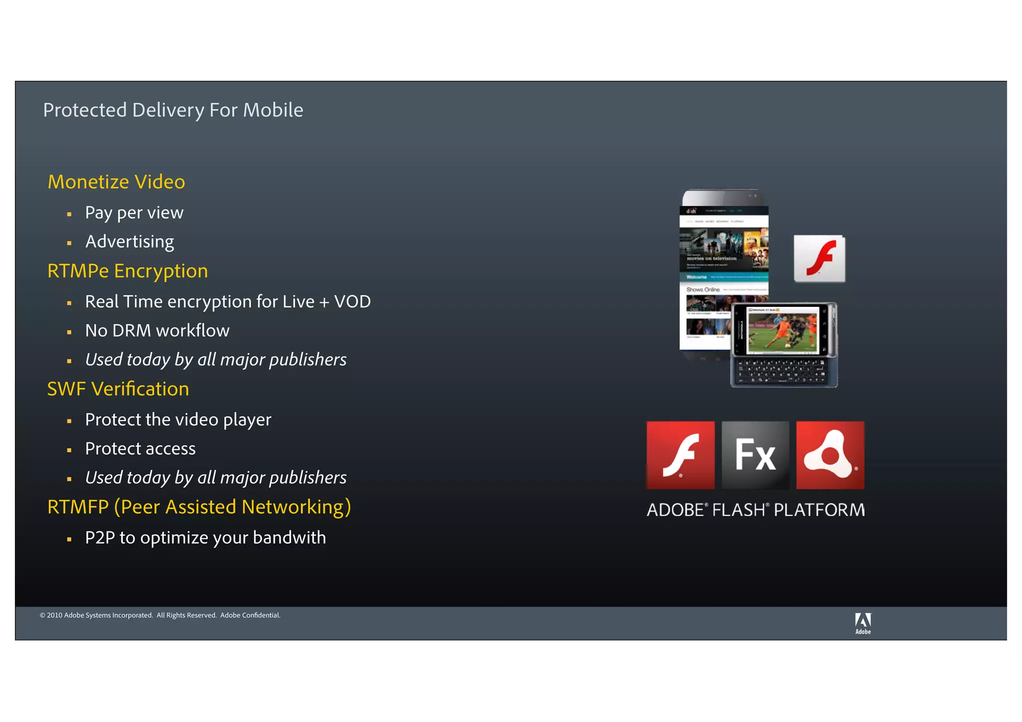 Protected Delivery For Mobile


  Monetize Video
        §    Pay per view
        §    Advertising
  RTMPe Encryption
        §    Real Time encryption for Live + VOD
        §    No DRM workflow
        §    Used today by all major publishers
  SWF Verification
        §    Protect the video player
        §    Protect access
        §    Used today by all major publishers
  RTMFP (Peer Assisted Networking)
        §    P2P to optimize your bandwith


© 2010 Adobe Systems Incorporated. All Rights Reserved. Adobe Confidential.
 