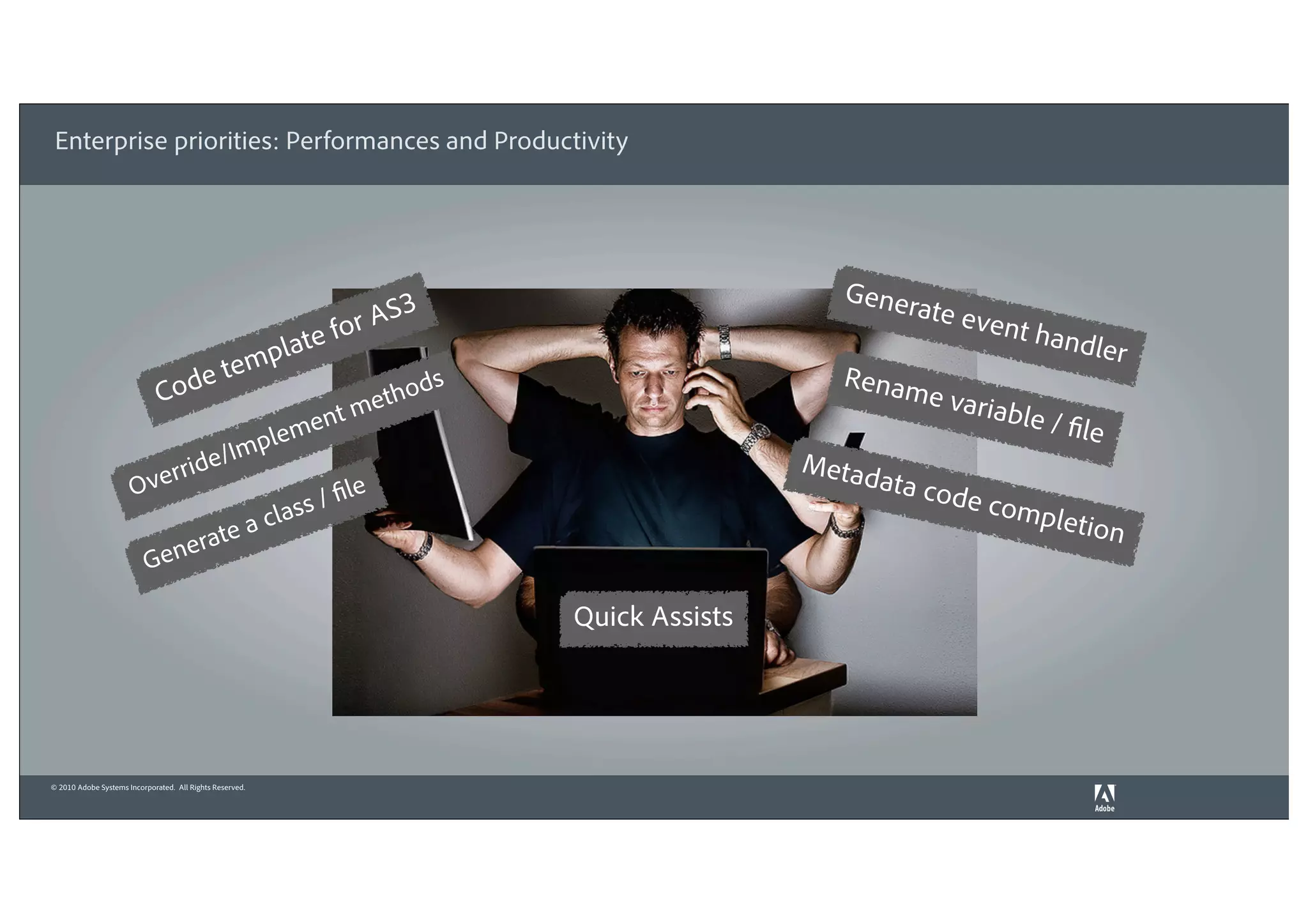 Enterprise priorities: Performances and Productivity




                                                                            3                           Gener
                                                                                                             ate ev
                                                                  fo   r AS                                          ent h a
                                                          mp late                                                           ndler
                                  e              te                             ds                      Renam
                              Cod                                          tho                                 e varia
                                                                      t me                                            ble / fi
                                                    l       e   men                                                            le
                                       id    e /Imp                                                  Metad
                          rr
                      Ove                                              le                                  ata cod
                                                            l as s / fi                                           e com
                                                                                                                         pletio
                                             c
                                        te a                                                                                        n
                          Ge       nera

                                                                                     Quick Assists




© 2010 Adobe Systems Incorporated. All Rights Reserved.
 