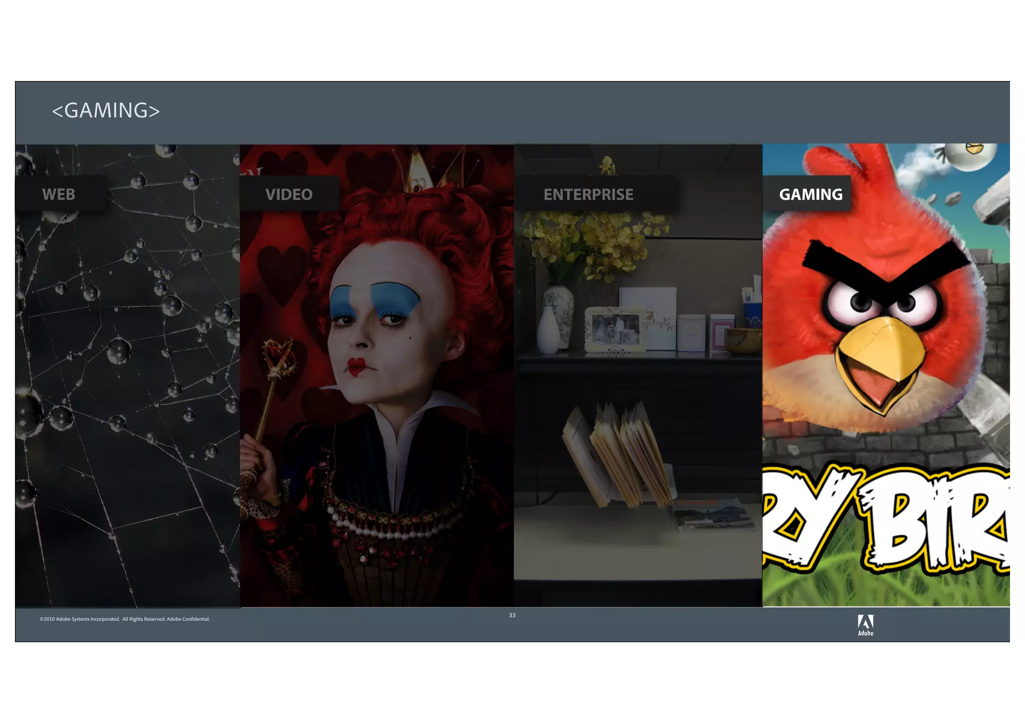 <GAMING>


WEB                                                                          VIDEO        ENTERPRISE   GAMING




                                                                                     33
©2010 Adobe Systems Incorporated. All Rights Reserved. Adobe Confidential.
 