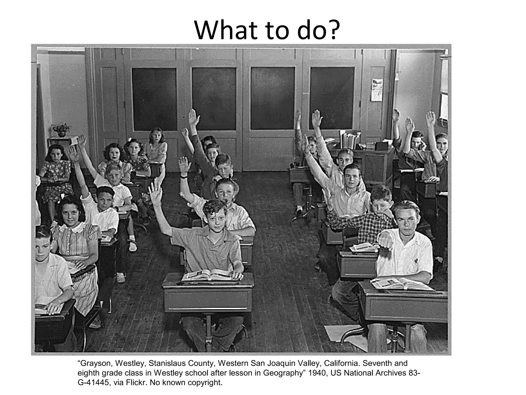 What to do?

“Grayson, Westley, Stanislaus County, Western San Joaquin Valley, California. Seventh and
eighth grade class in Westley school after lesson in Geography” 1940, US National Archives 83G-41445, via Flickr. No known copyright.

 