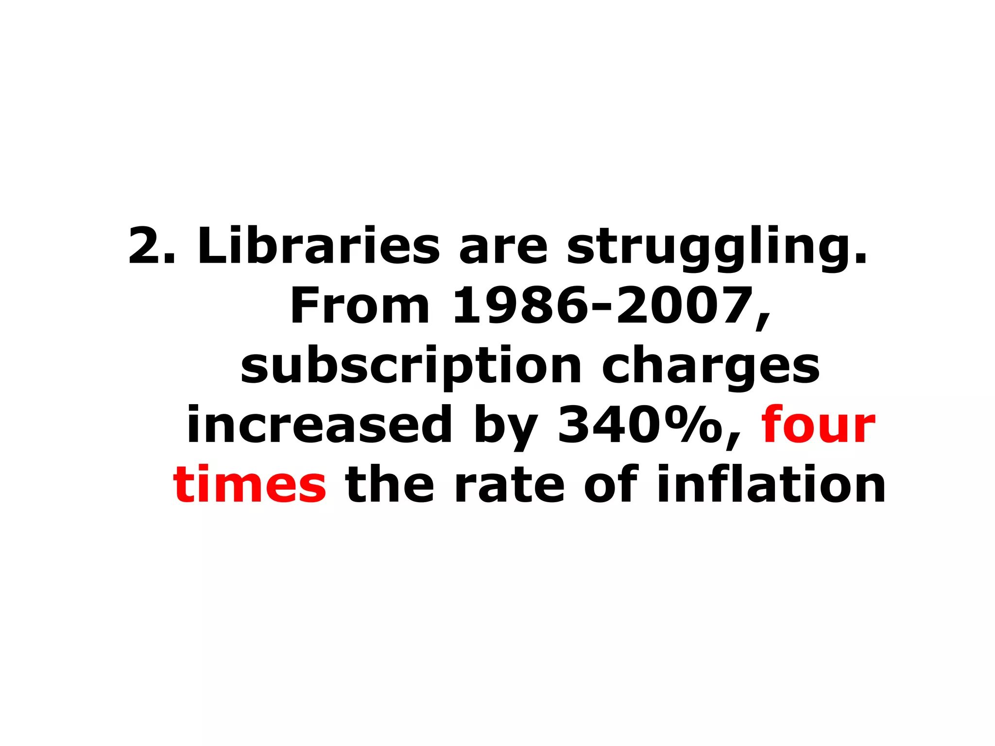 2. Libraries are struggling.
From 1986-2007,
subscription charges
increased by 340%, four
times the rate of inflation

 