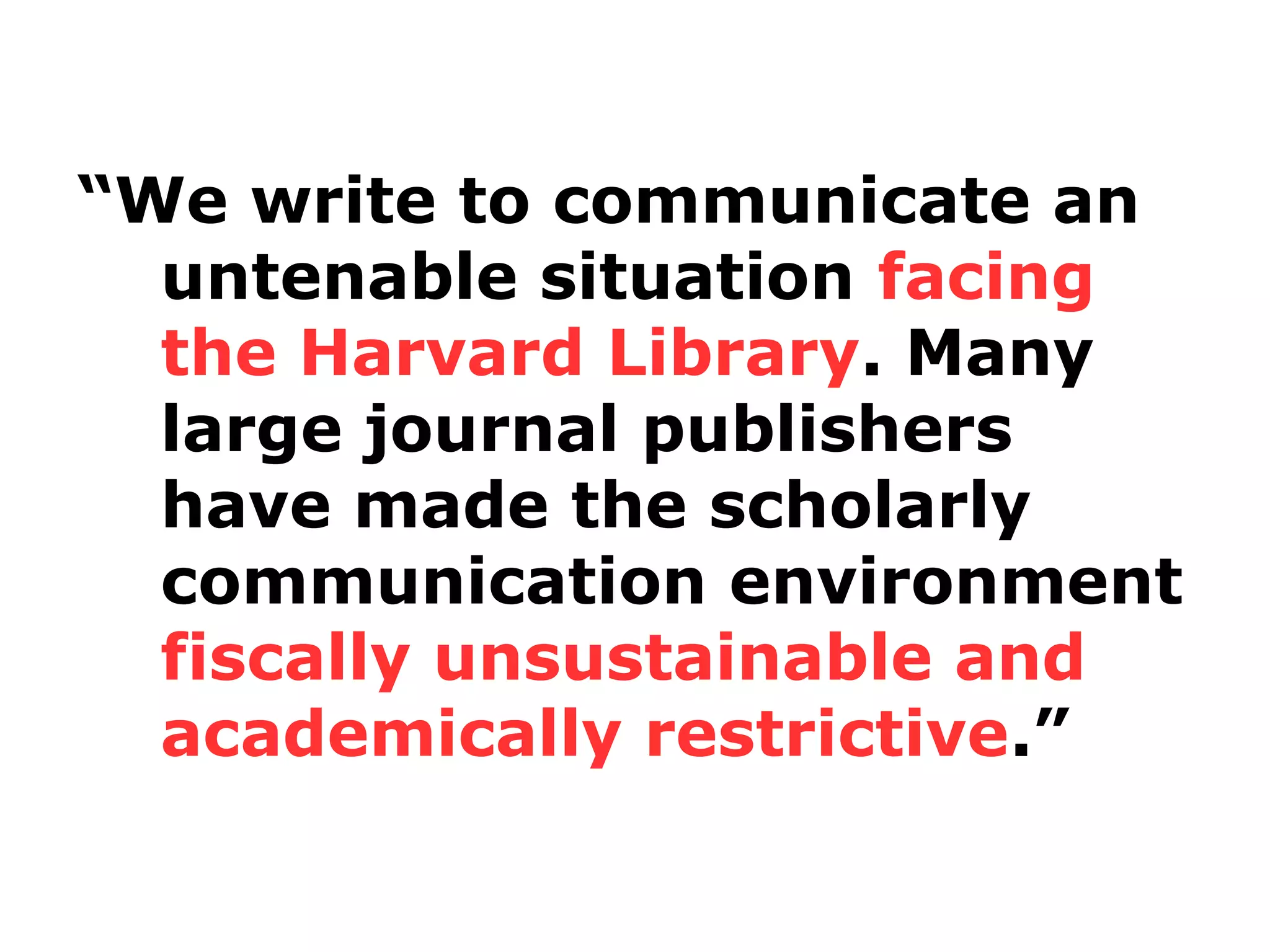 “We write to communicate an
untenable situation facing
the Harvard Library. Many
large journal publishers
have made the scholarly
communication environment
fiscally unsustainable and
academically restrictive.”

 