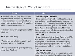 Disadvantage of Wintel and Unix
               Wintel                                  Unix
Very bloated with many features most        Front Page Extensions
people don't use, thus slowing down the       If you are using Microsoft Front Page to develop
computer and takes excessive hard drive      your website, you will need to make sure that your
space. However this shouldn't be much of a   Unix host offers Front Page extensions. If you don’t
problem with newer computers.                have these extensions, you will not be able to use
                                             Front Page to its complete abilities. Most Unix
There are many viruses programmed for       based hosts are now offering these extensions, but
windows.                                     there are still several that do not.
                                             No .ASP
Can get a little pricey.                     If you plan to use Active Server Pages or .ASP for
                                             your website, you will not be able to use this
Wintel has lower built-in security and      language on a Unix server. Since this scripting
permissions features than Unix               language is gaining in popularity, this can be a
                                             tremendous downside if you select a Unix based
Unix possesses much greater processing      host.
power than Windows.                          No Visual Basic
                                             Like .ASP, Visual Basic is not supported on Unix
                                             based hosting, so again, if you plan to use this, or
 