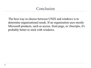 Conclusion

The best way to choose between UNIX and windows is to
determine organizational needs. If an organization uses mostly
Microsoft products, such as access, front page, or vbscripts, it's
probably better to stick with windows.
 