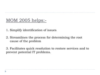 MOM 2005 helps:-

1. Simplify identification of issues

2. Streamlines the process for determining the root
   cause of the problem

3. Facilitates quick resolution to restore services and to
prevent potential IT problems.
 