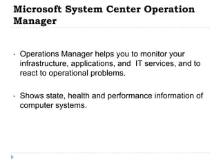 Microsoft System Center Operation
Manager


•   Operations Manager helps you to monitor your
    infrastructure, applications, and IT services, and to
    react to operational problems.

•   Shows state, health and performance information of
    computer systems.
 
