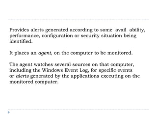 Provides alerts generated according to some avail ability,
performance, configuration or security situation being
identified.

It places an agent, on the computer to be monitored.

The agent watches several sources on that computer,
including the Windows Event Log, for specific events
or alerts generated by the applications executing on the
monitored computer.
 