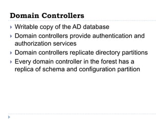 Domain Controllers
   Writable copy of the AD database
   Domain controllers provide authentication and
    authorization services
   Domain controllers replicate directory partitions
   Every domain controller in the forest has a
    replica of schema and configuration partition
 