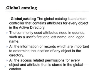 Global catalog

     Global catalog The global catalog is a domain
    controller that contains attributes for every object
    in the Active Directory.
   The commonly used attributes need in queries,
    such as a user's first and last name, and logon
    name.
   All the information or records which are important
    to determine the location of any object in the
    directory.
   All the access related permissions for every
    object and attribute that is stored in the global
 