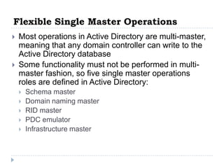 Flexible Single Master Operations
   Most operations in Active Directory are multi-master,
    meaning that any domain controller can write to the
    Active Directory database
   Some functionality must not be performed in multi-
    master fashion, so five single master operations
    roles are defined in Active Directory:
       Schema master
       Domain naming master
       RID master
       PDC emulator
       Infrastructure master
 