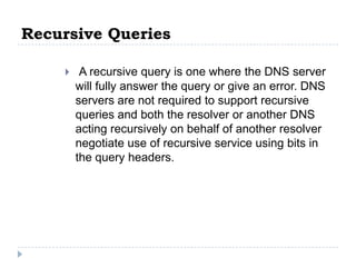 Recursive Queries

        A recursive query is one where the DNS server
        will fully answer the query or give an error. DNS
        servers are not required to support recursive
        queries and both the resolver or another DNS
        acting recursively on behalf of another resolver
        negotiate use of recursive service using bits in
        the query headers.
 