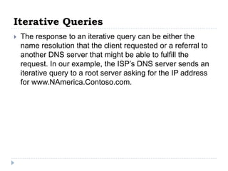Iterative Queries
   The response to an iterative query can be either the
    name resolution that the client requested or a referral to
    another DNS server that might be able to fulfill the
    request. In our example, the ISP’s DNS server sends an
    iterative query to a root server asking for the IP address
    for www.NAmerica.Contoso.com.
 
