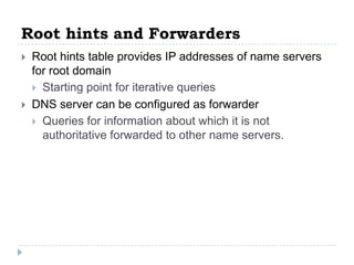 Root hints and Forwarders
   Root hints table provides IP addresses of name servers
    for root domain
     Starting point for iterative queries
   DNS server can be configured as forwarder
     Queries for information about which it is not
      authoritative forwarded to other name servers.
 