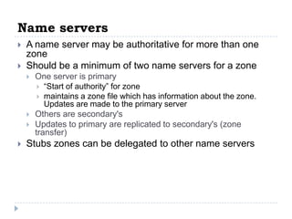 Name servers
   A name server may be authoritative for more than one
    zone
   Should be a minimum of two name servers for a zone
       One server is primary
          “Start of authority” for zone
          maintains a zone file which has information about the zone.
           Updates are made to the primary server
       Others are secondary's
       Updates to primary are replicated to secondary's (zone
        transfer)
   Stubs zones can be delegated to other name servers
 