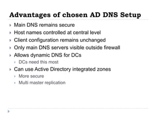 Advantages of chosen AD DNS Setup
   Main DNS remains secure
   Host names controlled at central level
   Client configuration remains unchanged
   Only main DNS servers visible outside firewall
   Allows dynamic DNS for DCs
       DCs need this most
   Can use Active Directory integrated zones
       More secure
       Multi master replication
 