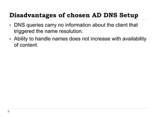 Disadvantages of chosen AD DNS Setup
   DNS queries carry no information about the client that
    triggered the name resolution.
   Ability to handle names does not increase with availability
    of content.
 