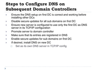 Steps to Configure DNS on
Subsequent Domain Controllers
   Ensure the DNS setup on first DC is correct and working before
    installing other DCs
   Disable secure updates for all sub domains on first DC
   Ensure new server is configured to use only the first DC as DNS
    server in its TCP/IP configuration
   Promote server to domain controller
   Make sure that its entries are registered in DNS
   Enable secure updates for sub domains on first DC
   If desired, install DNS on new DC
       Set as its own DNS server in TCP/IP config
 