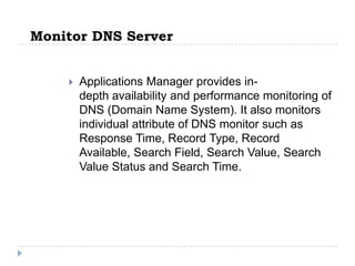 Monitor DNS Server


       Applications Manager provides in-
        depth availability and performance monitoring of
        DNS (Domain Name System). It also monitors
        individual attribute of DNS monitor such as
        Response Time, Record Type, Record
        Available, Search Field, Search Value, Search
        Value Status and Search Time.
 