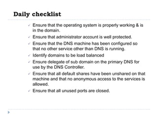 Daily checklist
       Ensure that the operating system is properly working & is
        in the domain.
       Ensure that administrator account is well protected.
       Ensure that the DNS machine has been configured so
        that no other service other than DNS is running.
       Identify domains to be load balanced
       Ensure delegate of sub domain on the primary DNS for
        use by the DNS Controller.
       Ensure that all default shares have been unshared on that
        machine and that no anonymous access to the services is
        allowed.
       Ensure that all unused ports are closed.
 