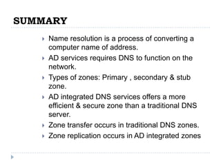 SUMMARY
      Name resolution is a process of converting a
       computer name of address.
      AD services requires DNS to function on the
       network.
      Types of zones: Primary , secondary & stub
       zone.
      AD integrated DNS services offers a more
       efficient & secure zone than a traditional DNS
       server.
      Zone transfer occurs in traditional DNS zones.
      Zone replication occurs in AD integrated zones
 