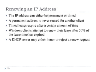 Renewing an IP Address
    The IP address can either be permanent or timed
    A permanent address is never reused for another client
    Timed leases expire after a certain amount of time
    Windows clients attempt to renew their lease after 50% of
     the lease time has expired
    A DHCP server may either honor or reject a renew request




    79
 