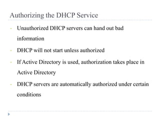 Authorizing the DHCP Service
•   Unauthorized DHCP servers can hand out bad
    information

•   DHCP will not start unless authorized

•   If Active Directory is used, authorization takes place in
    Active Directory

•   DHCP servers are automatically authorized under certain
    conditions
 