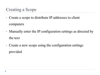 Creating a Scope
•   Create a scope to distribute IP addresses to client
    computers

•   Manually enter the IP configuration settings as directed by
    the text

•   Create a new scope using the configuration settings
    provided
 